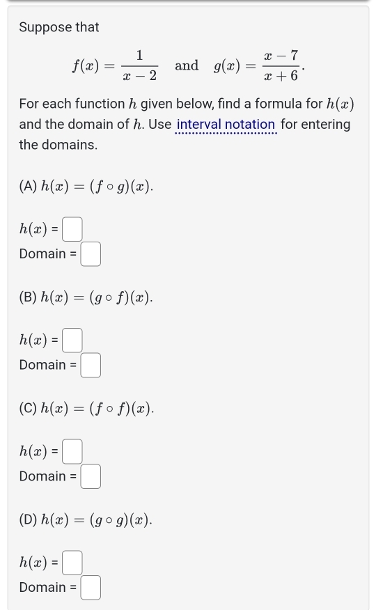 Suppose that
f(x)= 1/x-2  and g(x)= (x-7)/x+6 . 
For each function h given below, find a formula for h(x)
and the domain of h. Use interval notation for entering
the domains.
(A) h(x)=(fcirc g)(x).
h(x)=□
Domain =□
(B) h(x)=(gcirc f)(x).
h(x)=□
Domain =□
(C) h(x)=(fcirc f)(x).
h(x)=□
Domain =□
(D) h(x)=(gcirc g)(x).
h(x)=□
Domain =□