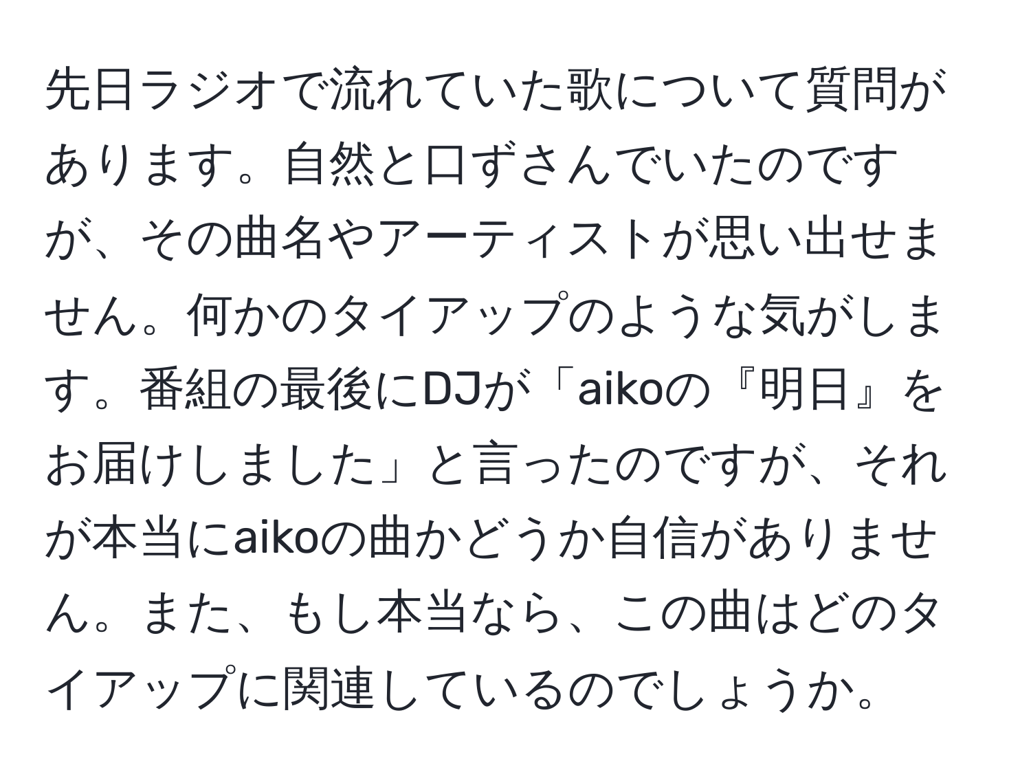 先日ラジオで流れていた歌について質問があります。自然と口ずさんでいたのですが、その曲名やアーティストが思い出せません。何かのタイアップのような気がします。番組の最後にDJが「aikoの『明日』をお届けしました」と言ったのですが、それが本当にaikoの曲かどうか自信がありません。また、もし本当なら、この曲はどのタイアップに関連しているのでしょうか。