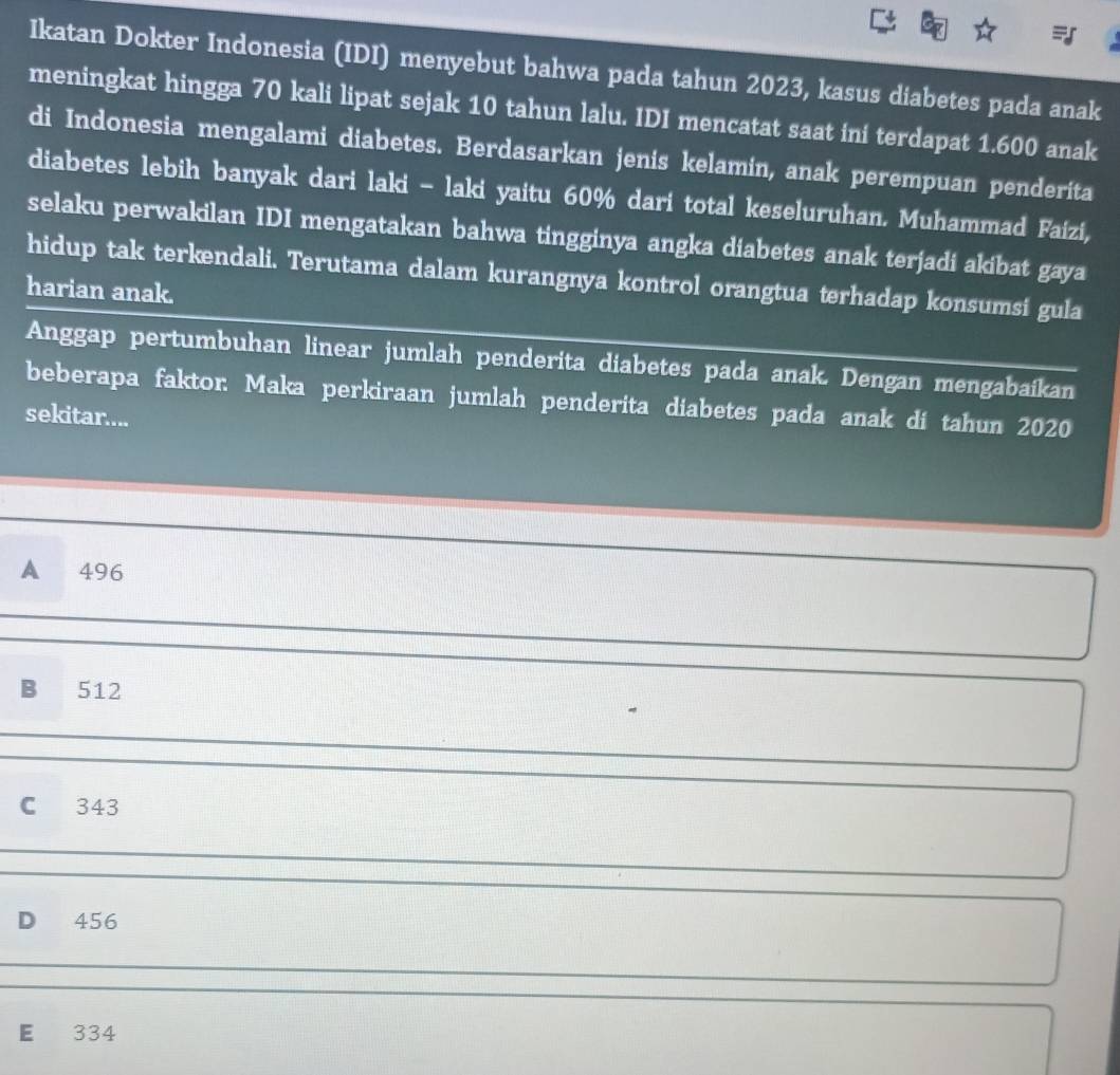 Ikatan Dokter Indonesia (IDI) menyebut bahwa pada tahun 2023, kasus diabetes pada anak
meningkat hingga 70 kali lipat sejak 10 tahun lalu. IDI mencatat saat ini terdapat 1.600 anak
di Indonesia mengalami diabetes. Berdasarkan jenis kelamin, anak perempuan penderita
diabetes lebih banyak dari laki - laki yaitu 60% dari total keseluruhan. Muhammad Faizi,
selaku perwakilan IDI mengatakan bahwa tingginya angka diabetes anak terjadi akibat gaya
hidup tak terkendali. Terutama dalam kurangnya kontrol orangtua terhadap konsumsi gula
harian anak.
Anggap pertumbuhan linear jumlah penderita diabetes pada anak. Dengan mengabaikan
beberapa faktor. Maka perkiraan jumlah penderita diabetes pada anak di tahun 2020
sekitar....
A 496
B 512
C 343
D 456
E 334