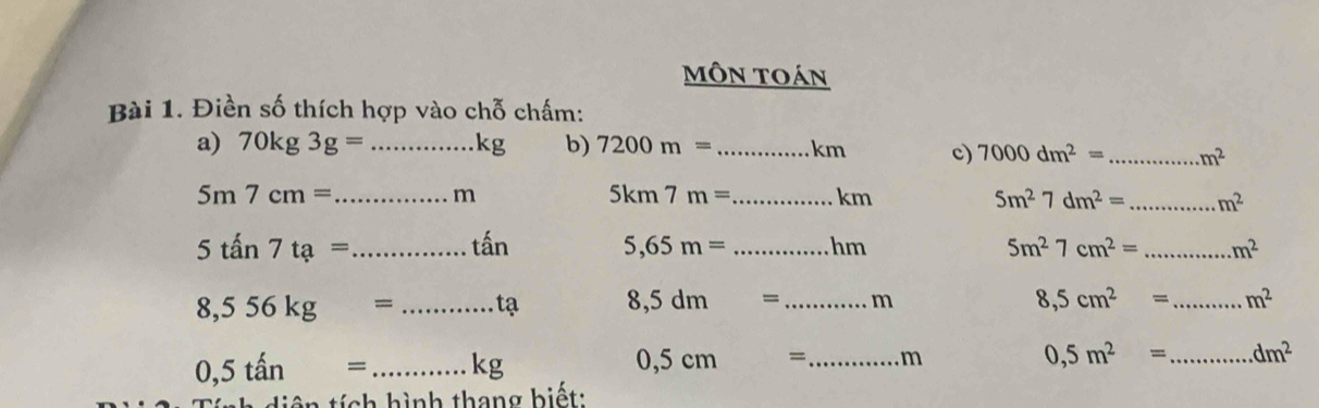 môn toán 
Bài 1. Điền số thích hợp vào chỗ chấm: 
a) 70kg3g= _  kg b) 7200m= _ km c) 7000dm^2= _  m^2
5m7cm= _
m
5km7m= _  km 5m^27dm^2= _ m^2
5tan 7ta= _ 
that an 5,65m= _hm 5m^27cm^2= _  m^2
8,5cm^2=
8,556kg= _  ta 8,5dm= _  m _  m^2
0,5tan= _  Kg
0,5cm= _  m
0,5m^2= _ dm^2
tích hình thang biết: