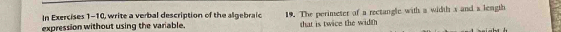 In Exercises 1-10, write a verbal description of the algebraic 19. The perimeter of a rectangle with a width x and a length 
expression without using the variable. that is twice the width