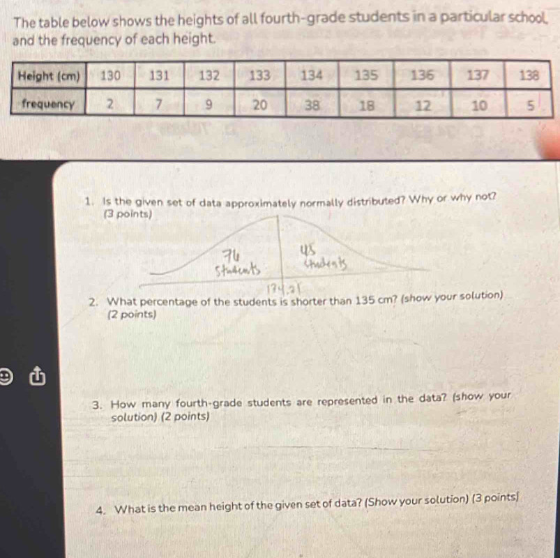 The table below shows the heights of all fourth-grade students in a particular school, 
and the frequency of each height. 
1. Is the given set of data approximately normally distributed? Why or why not? 
(3 points) 
2. What percentage of the students is shorter than 135 cm? (show your solution) 
(2 points) 
3. How many fourth-grade students are represented in the data? (show your 
solution) (2 points) 
4. What is the mean height of the given set of data? (Show your solution) (3 points)