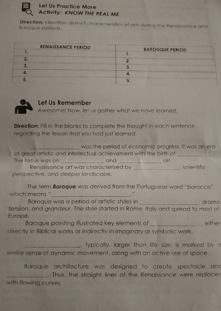 Let Us Practice More 
Activity: KNOW THE REAL ME 
Direction: Identifies distinct characteristics of arts during the Renaissance and 
Baroque periods. 
Let Us Remember 
Awesome! Now, let us gather what we have learned. 
Direction: Fill in the blanks to complete the thought in each sentence 
regarding the lesson that you had just learned. 
_was the period of economic progress. It was an era 
of great artistic and intellectual achievement with the birth of_ 
. 
The focus was on _and_ art. 
Renaissance art was characterized by _. scientific 
perspective, and deeper landscape. 
The term Baroque was derived from the Portuguese word 'barocco' 
which means "_ .' 
Baroque was a period of artistic styles in _, drama 
tension, and grandeur. The style started in Rome. Italy and spread to most of 
Europe. 
Baroque painting illustrated key elements of _, either 
directly in Biblical works or indirectly in imaginary or symbolic work. 
_, typically, larger than life size, is marked by a 
similar sense of dynamic movement, along with an active use of space 
Baroque architecture was designed to create spectacle and 
_. Thus, the straight lines of the Renaissance were replaced 
with flowing curves