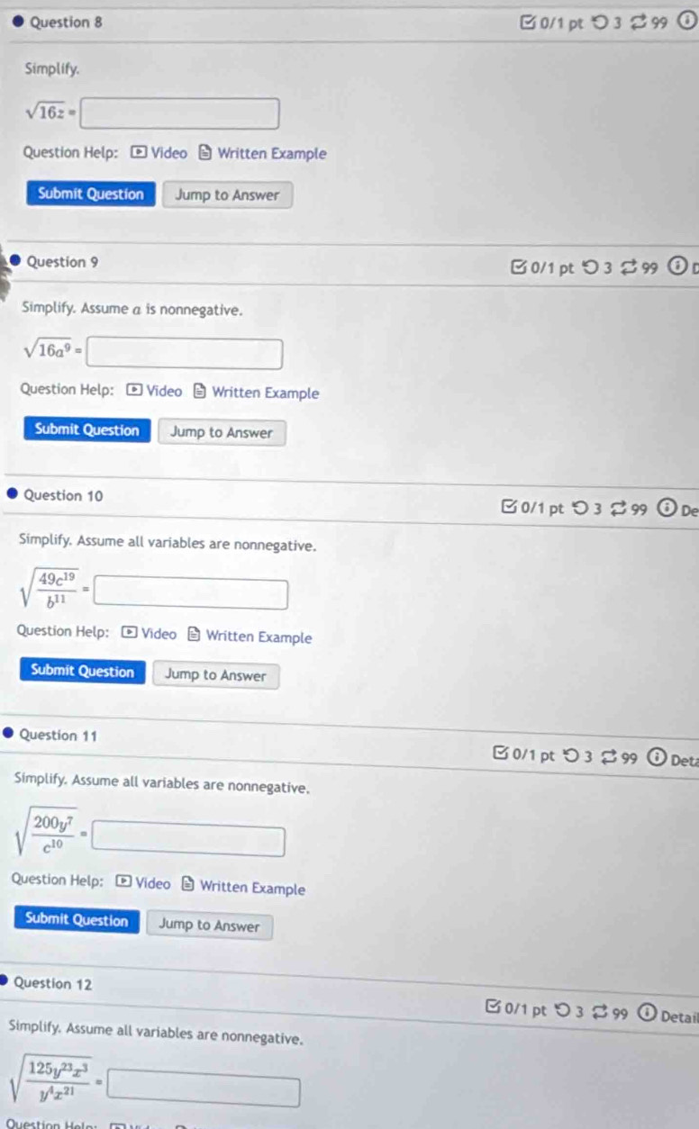 3 % 99 
Simplify.
sqrt(16z)=□
Question Help: - Video - Written Example 
Submit Question Jump to Answer 
Question 9 
B 0/1 pt つ 3 % 99 odot D 
Simplify. Assume a is nonnegative.
sqrt(16a^9)= □ 
Question Help: - Video - Written Example 
Submit Question Jump to Answer 
Question 10 □ 0/1 pt つ 3 % 99 De 
Simplify. Assume all variables are nonnegative.
sqrt(frac 49c^(19))b^(11)=□
Question Help： - Video Written Example 
Submit Question Jump to Answer 
Question 11 □ 0/1 pt つ 3[ 99 Det 
Simplify. Assume all variables are nonnegative.
sqrt(frac 200y^7)c^(10)=□
Question Help: - Video * Written Example 
Submit Question Jump to Answer 
Question 12 
□0/1 pt > 3 $ 99 Detail 
Simplify. Assume all variables are nonnegative.
sqrt(frac 125y^(23)x^3)y^4x^(21)=□