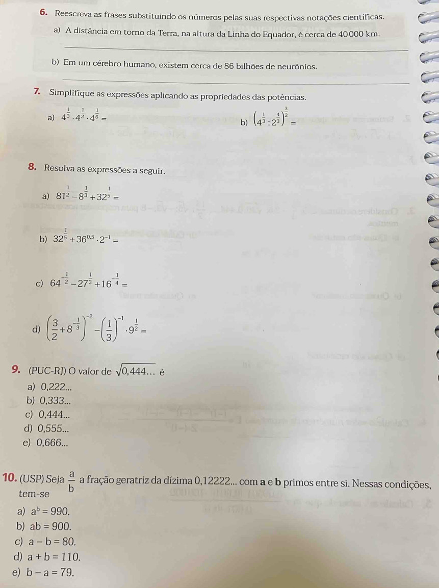 Reescreva as frases substituindo os números pelas suas respectivas notações científicas.
a) A distância em torno da Terra, na altura da Linha do Equador, é cerca de 40000 km.
_
b) Em um cérebro humano, existem cerca de 86 bilhões de neurônios.
_
7. Simplifique as expressões aplicando as propriedades das potências.
a) 4^(frac 1)3· 4^(frac 1)2· 4^(frac 1)6=
b) (4^(frac 1)3:2^(frac 4)3)^ 3/2 =
8. Resolva as expressões a seguir.
a) 81^(frac 1)2-8^(frac 1)3+32^(frac 1)5=
b) 32^(frac 1)5+36^(0.5)· 2^(-1)=
c) 64^(-frac 1)2-27^(frac 1)3+16^(-frac 1)4=
d) ( 3/2 +8^(-frac 1)3)^-2-( 1/3 )^-1· 9^(frac 1)2=
9. (PUC-RJ) O valor de sqrt(0,444...) é
a) 0,222...
b) 0,333...
c) 0,444...
d) 0,555...
e) 0,666...
10. (USP) Seja  a/b  a fração geratriz da dízima 0,12222... com a e b primos entre si. Nessas condições,
tem-se
a) a^b=990.
b) ab=900.
c) a-b=80.
d) a+b=110.
e) b-a=79.