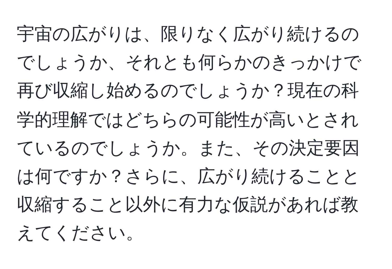 宇宙の広がりは、限りなく広がり続けるのでしょうか、それとも何らかのきっかけで再び収縮し始めるのでしょうか？現在の科学的理解ではどちらの可能性が高いとされているのでしょうか。また、その決定要因は何ですか？さらに、広がり続けることと収縮すること以外に有力な仮説があれば教えてください。