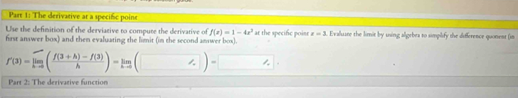 The derivative at a specific point 
Use the definition of the derviative to compute the derivative of f(x)=1-4x^2 at the specific point z=3. Evaluate the limit by using algebra to simplify the difference quotent (in 
first answer box) and then evaluating the limit (in the second answer box).
f'(3)=limlimits _hto 0( (f(3+h)-f(3))/h )=limlimits _hto 0(□ )=□. 
Part 2: The derivative function