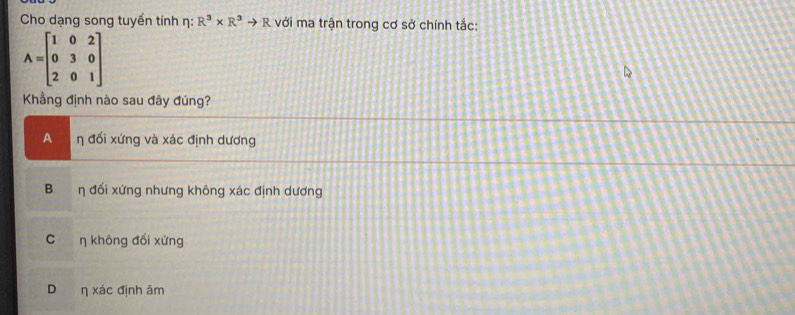 Cho dạng song tuyến tính η: R^3* R^3to R với ma trận trong cơ sở chính tắc:
A=beginbmatrix 1&0&2 0&3&0 2&0&1endbmatrix
Khẳng định nào sau đây đúng?
A η đổi xứng và xác định dương
B η đối xứng nhưng không xác định dương
C η không đối xứng
Dη xác định âm