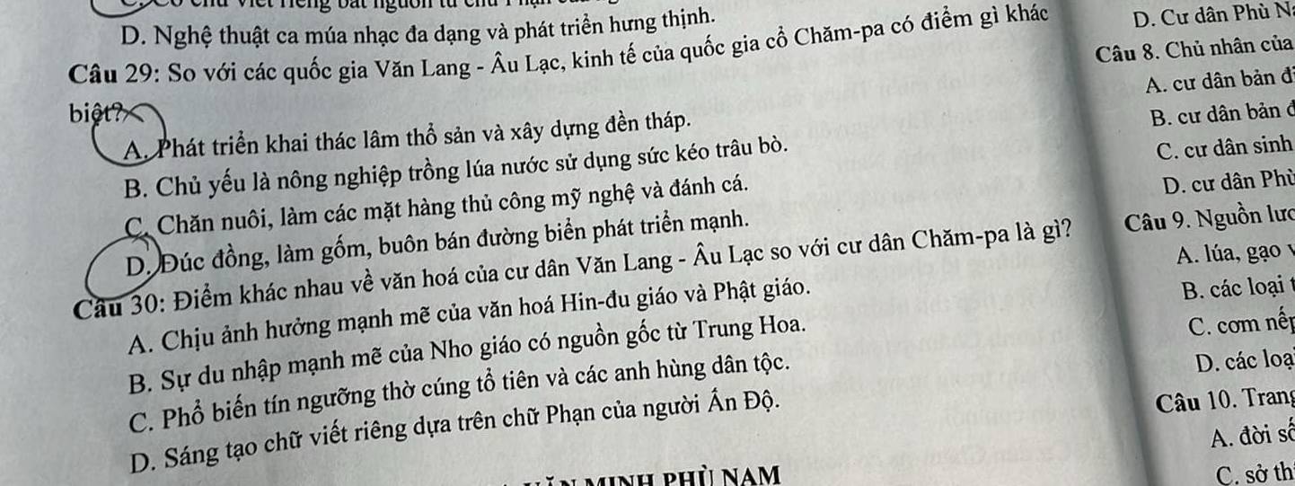 neng bấ t nguon t a
D. Nghệ thuật ca múa nhạc đa dạng và phát triển hưng thịnh.
Câu 29: So với các quốc gia Văn Lang - Âu Lạc, kinh tế của quốc gia cổ Chăm-pa có điểm gì khác D. Cư dân Phù N
Câu 8. Chủ nhân của
biệt? B. cư dân bản ở
A. Phát triển khai thác lâm thổ sản và xây dựng đền tháp. A. cư dân bản đ
B. Chủ yếu là nông nghiệp trồng lúa nước sử dụng sức kéo trâu bò.
C. cư dân sinh
C. Chăn nuôi, làm các mặt hàng thủ công mỹ nghệ và đánh cá.
D. cư dân Phù
D. Đúc đồng, làm gốm, buôn bán đường biển phát triển mạnh.
A. lúa, gạo v
Câu 30: Điểm khác nhau về văn hoá của cư dân Văn Lang - Âu Lạc so với cư dân Chăm-pa là gì? Câu 9. Nguồn lưc
A. Chịu ảnh hưởng mạnh mẽ của văn hoá Hin-đu giáo và Phật giáo.
B. các loại
B. Sự du nhập mạnh mẽ của Nho giáo có nguồn gốc từ Trung Hoa.
D. các loại
C. Phổ biến tín ngưỡng thờ cúng tổ tiên và các anh hùng dân tộc. C. com nếp
D. Sáng tạo chữ viết riêng dựa trên chữ Phạn của người Ấn Độ.
Câu 10. Trang
A. đời số
unh phù Nam C. sở th