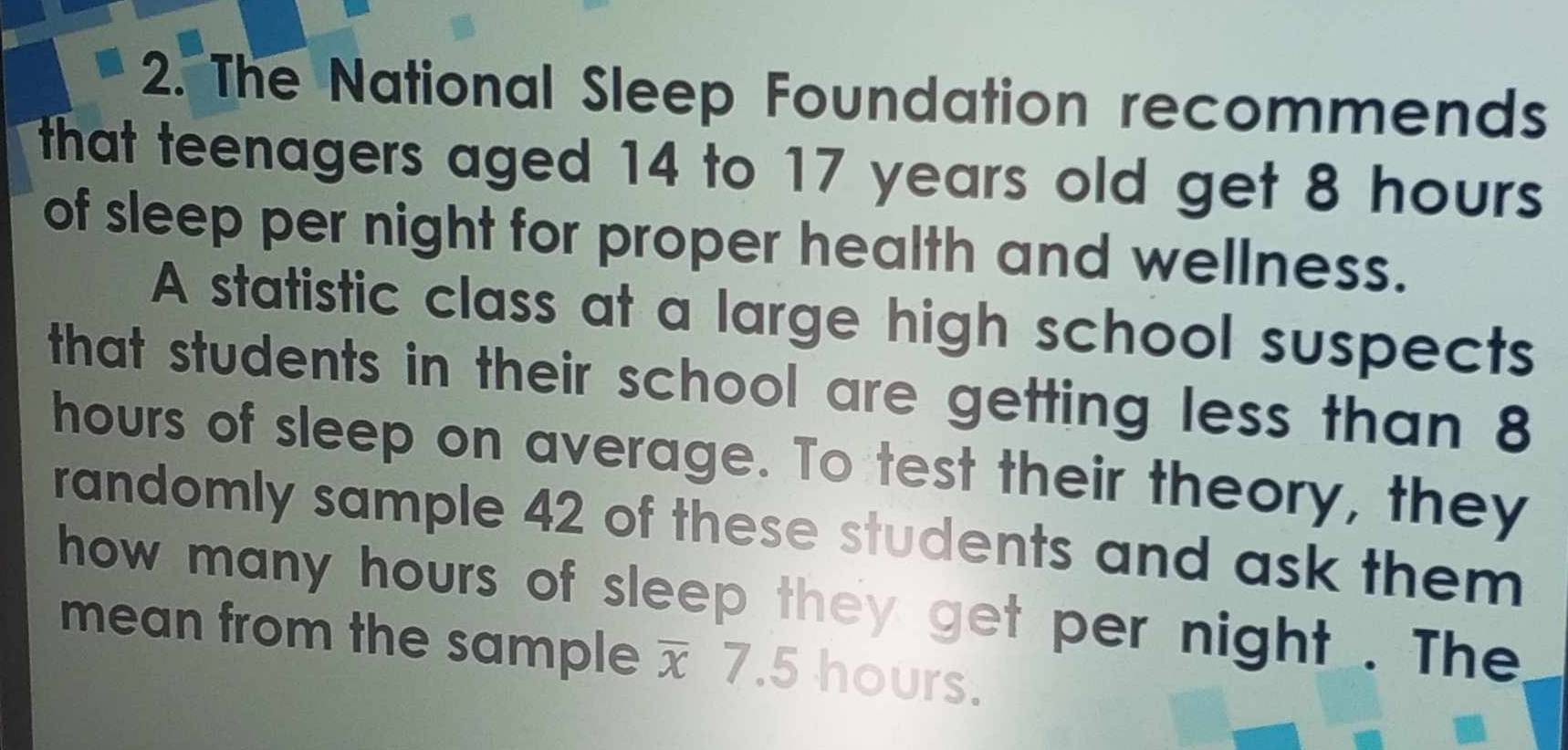 The National Sleep Foundation recommends 
that teenagers aged 14 to 17 years old get 8 hours
of sleep per night for proper health and wellness. 
A statistic class at a large high school suspects 
that students in their school are getting less than 8
hours of sleep on average. To test their theory, they 
randomly sample 42 of these students and ask them 
how many hours of sleep they get per night . The 
mean from the sample overline x 7.5 hours.