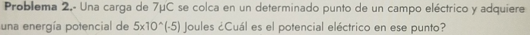 Problema 2.- Una carga de 7μC se colca en un determinado punto de un campo eléctrico y adquiere 
una energía potencial de 5* 10^(wedge)(-5) Joules ¿Cuál es el potencial eléctrico en ese punto?