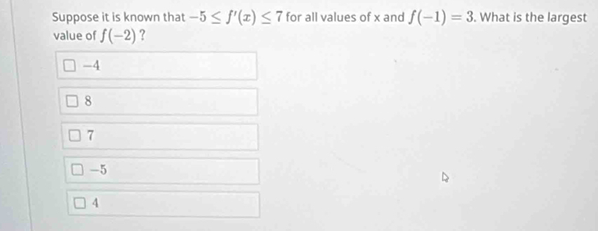 Suppose it is known that -5≤ f'(x)≤ 7 for all values of x and f(-1)=3. What is the largest
value of f(-2) ?
-4
8
7
-5
4