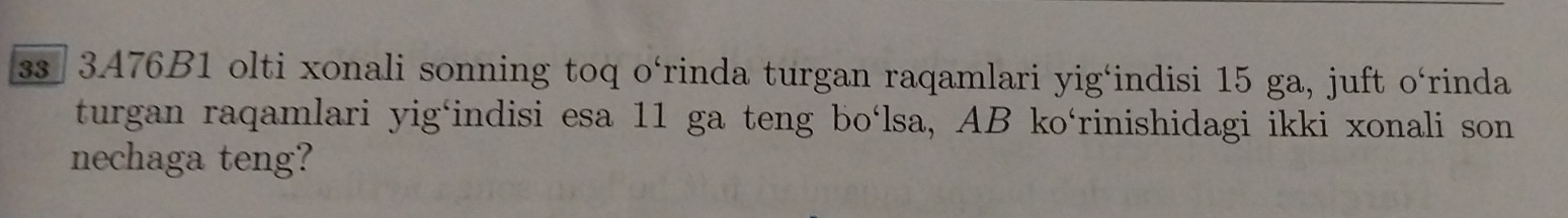 ss 3A76B1 olti xonali sonning toq o‘rinda turgan raqamlari yig‘indisi 15 ga, juft o‘rinda 
turgan raqamlari yig‘indisi esa 11 ga teng bo‘lsa, AB ko‘rinishidagi ikki xonali son 
nechaga teng?