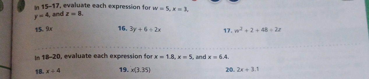 In 15-17, evaluate each expression for w=5, x=3,
y=4 , and z=8. 
15. 9x 16. 3y+6/ 2x 17. w^2+2+48/ 2z
In 18-20, evaluate each expression for x=1.8, x=5 , and x=6.4. 
18. x/ 4 19. x(3.35) 20. 2x+3.1