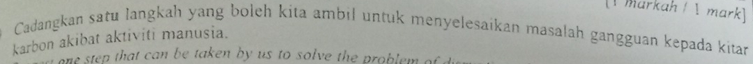 [ markah /  mark] 
Cadangkan satu langkah yang boleh kita ambil untuk menyelesaikan masalah gangguan kepada kitar 
karbon akibat aktiviti manusia. 
one step that can be taken by us to solve the problem of .