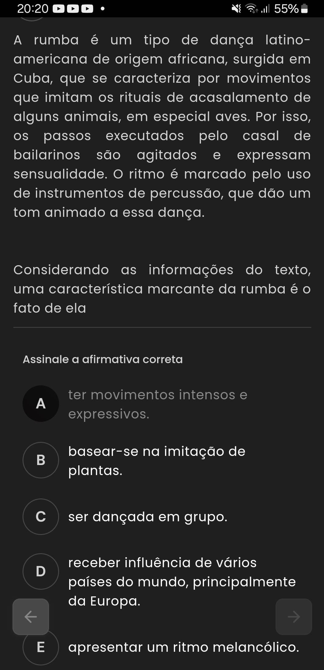 20:20 55% ■
A rumba é um tipo de dança latino-
americana de origem africana, surgida em
Cuba, que se caracteriza por movimentos
que imitam os rituais de acasalamento de
alguns animais, em especial aves. Por isso,
os passos executados pelo casal de 
bailarinos são agitados e expressam
sensualidade. O ritmo é marcado pelo uso
de instrumentos de percussão, que dão um
tom animado a essa dança.
Considerando as informações do texto,
uma característica marcante da rumba é o
fato de ela
Assinale a afirmativa correta
A
ter movimentos intensos e
expressivos.
B basear-se na imitação de
plantas.
C ser dançada em grupo.
receber influência de vários
D
países do mundo, principalmente
da Europa.
E apresentar um ritmo melancólico.