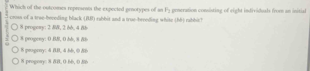 Which of the outcomes represents the expected genotypes of an F_2 generation consisting of eight individuals from an initial
cross of a true-breeding black (BB) rabbit and a true-breeding white () rabbit?
8 progeny: 2 BB, 2 bb, 4 Bb
8 progeny: 0 BB, 0 bb, 8 Bb
8 progeny: 4 BB, 4 bb, 0 Bb
8 progeny: 8 BB, 0 bb, 0 Bb