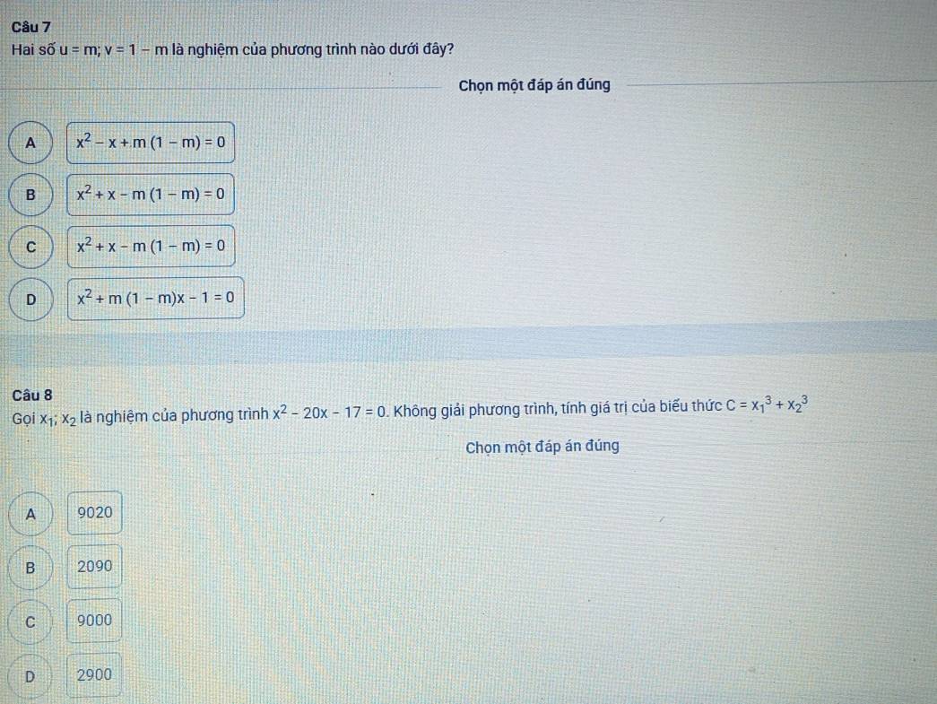 Hai shat Ou=m; v=1-m là nghiệm của phương trình nào dưới đây?
Chọn một đáp án đúng
A x^2-x+m(1-m)=0
B x^2+x-m(1-m)=0
C x^2+x-m(1-m)=0
D x^2+m(1-m)x-1=0
Câu 8
Gọi x_1;x_2 là nghiệm của phương trình x^2-20x-17=0. Không giải phương trình, tính giá trị của biểu thức C=x_1^3+x_2^3
Chọn một đáp án đúng
A 9020
B 2090
C 9000
D 2900