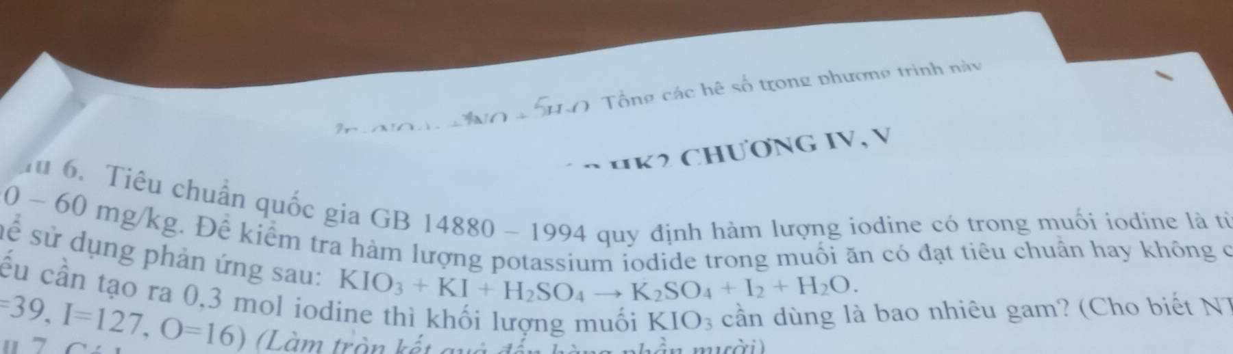 số tr ong phương trinh n à y 
H K2 ChươnG IV, V 
Tu 6. Tiêu chuẩn quốc gia GB 14880 - 1994 quy định hàm lượng iodine có trong muối iodine là từ
0 - 60 mg/kg. Để kiểm tra hàm lượng potassium iodide trong muối ăn có đạt tiêu chuẩn hay không c 
sê sử dụng phản ứng sau: 
ếu cần tạo ra 0,3 mol iod
KIO_3+KI+H_2SO_4to K_2SO_4+I_2+H_2O.
KIO_3 cần dùng là bao nhiêu gam? (Cho biết N 7
=39, I=127, O=16) Làm tròn kết quả để