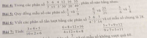 Trong các phân số  5/7 : 6/15 : 4/5 : 12/30 : 16/20 : 35/49  , phân số nào bằng nhau. 
Bài S: Quy đồng mẫu số các phân số:  3/2  vù  7/9   6/7  và  25/21   5/6  v h  7/8 
Bài 6: Viết các phân số lần lượt bằng các phân số  3/4 : 6/7 : 7/14  và có mẫu số chung là 28. 
Bài 7: Tính:  (3* 4* 5)/10* 2* 6   (6* 8* 12* 16)/4* 12* 6* 8   (5* 7* 9* 12)/9* 7* 5* 11 
7 và có mẫu số không vượt quá 60,