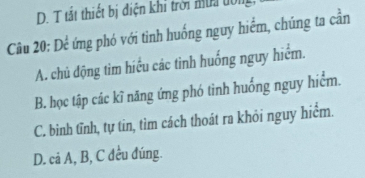 D. T tắt thiết bị điện khi trời mùa dông
Câu 20: Để ứng phó với tình huống nguy hiểm, chúng ta cần
A. chủ động tìm hiểu các tình huống nguy hiểm.
B. học tập các kĩ năng ứng phó tinh huống nguy hiểm.
C. bình tĩnh, tự tin, tìm cách thoát ra khỏi nguy hiểm.
D. cả A, B, C đều đúng.