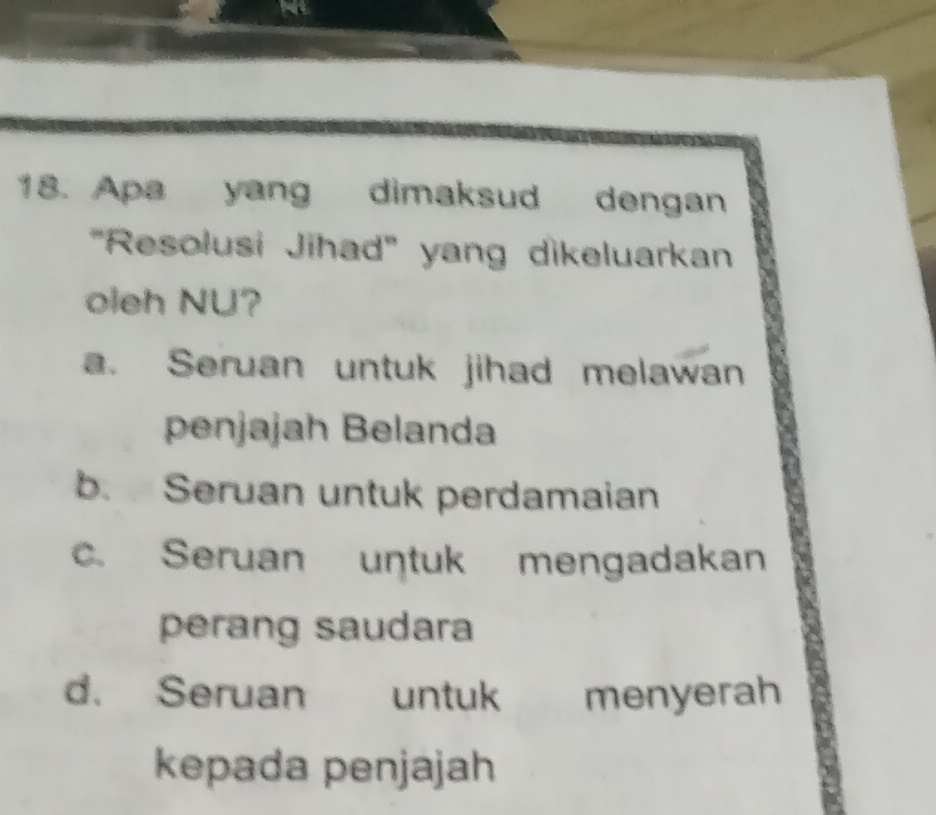 Apa yang dimaksud dengan
"Resolusi Jihad" yang dikeluarkan
oieh NU?
a. Seruan untuk jihad melawan
penjajah Belanda
b. Seruan untuk perdamaian
c. Seruan untuk mengadakan
perang saudara
d. Seruan untuk menyerah
kepada penjajah