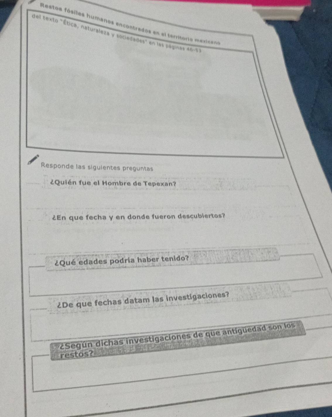 Restos fósiles humanos encontrados en el territorio mexicano 
del texto "Ética, naturaleza y sociedades" en las páginas AB=53
Responde las siguientes preguntas 
¿Quién fue el Hombre de Tepexan? 
¿En que fecha y en donde fueron descubiertos? 
¿Qué edades podria haber tenido? 
¿De que fechas datam las investigaciones? 
Según dichas investigaciones de que antigüedad son los 
restos?