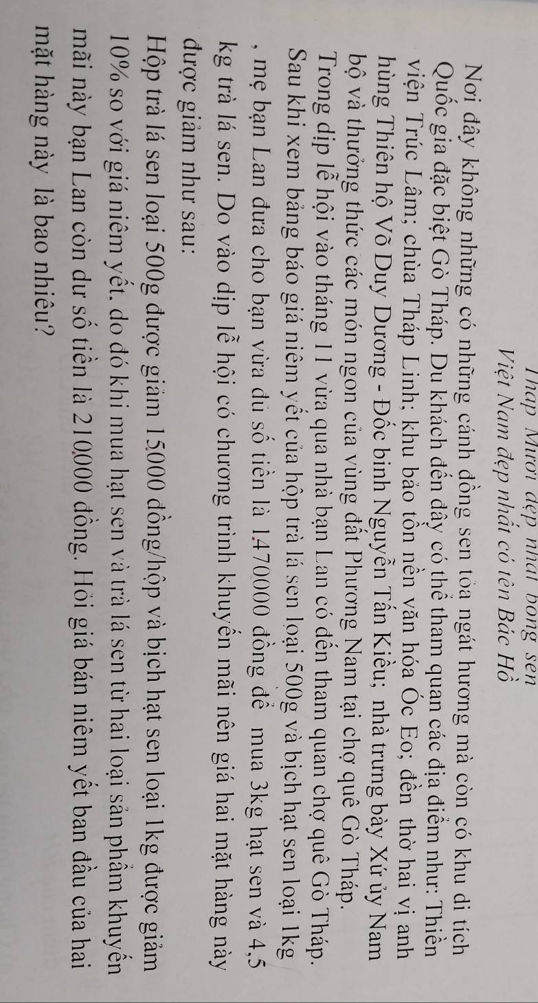 Tháp Mươi đẹp nhát bong sen 
Việt Nam đẹp nhất có tên Bác Hồ 
Nơi đây không những có những cánh đồng sen tỏa ngát hương mà còn có khu di tích 
Quốc gia đặc biệt Gò Tháp. Du khách đến đây có thể tham quan các địa điểm như: Thiền 
Viện Trúc Lâm; chùa Tháp Linh; khu bảo tồn nền văn hóa Óc Eo; đền thờ hai vị anh 
hùng Thiên hộ Võ Duy Dương - Đốc binh Nguyễn Tấn Kiều; nhà trưng bày Xứ ủy Nam 
bộ và thưởng thức các món ngon của vùng đất Phương Nam tại chợ quê Gò Tháp. 
Trong dịp lễ hội vào tháng 11 vừa qua nhà bạn Lan có đến tham quan chợ quê Gò Tháp. 
Sau khi xem bảng báo giá niêm yết của hộp trà lá sen loại 500g và bịch hạt sen loại 1kg
, mẹ bạn Lan đưa cho bạn vừa đủ số tiền là 1470000 đồng để mua 3kg hạt sen và 4,5
kg trà lá sen. Do vào dịp lễ hội có chương trình khuyển mãi nên giá hai mặt hàng này 
được giảm như sau: 
Hộp trà lá sen loại 500g được giảm 15000 đồng/hộp và bịch hạt sen loại 1kg được giảm
10% so với giá niêm yết, do đó khi mua hạt sen và trà lá sen từ hai loại sản phẩm khuyến 
mãi này bạn Lan còn dư số tiền là 210000 đồng. Hỏi giá bán niêm yết ban đầu của hai 
mặt hàng này là bao nhiêu?