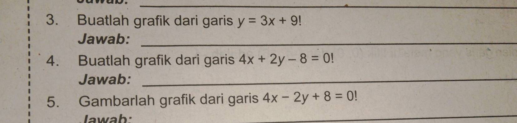 Buatlah grafik dari garis y=3x+9
Jawab:_
4. Buatlah grafik dari garis 4x+2y-8=0!
Jawab:_
5. Gambarlah grafik dari garis 4x-2y+8=0!
lawab:
_