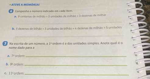 ATIVE A MEMÓRIA! 
Componha o número indicado em cada item.
9 centenas de milhão + 5 unidades de milhão + 3 dezenas de milhar 
_ 
6. 5 dezenas de bilhão + 3 unidades de bilhão + 4 dezenas de milhão + 5 unidades 
_ 
7 Na escrita de um número, a 1° ordem é a das unidades simples. Anote qual é o 
nome dado para a 
a. 7° ordem:_ 
b. 9^a ordem:_ 
C. 11° ordem:_