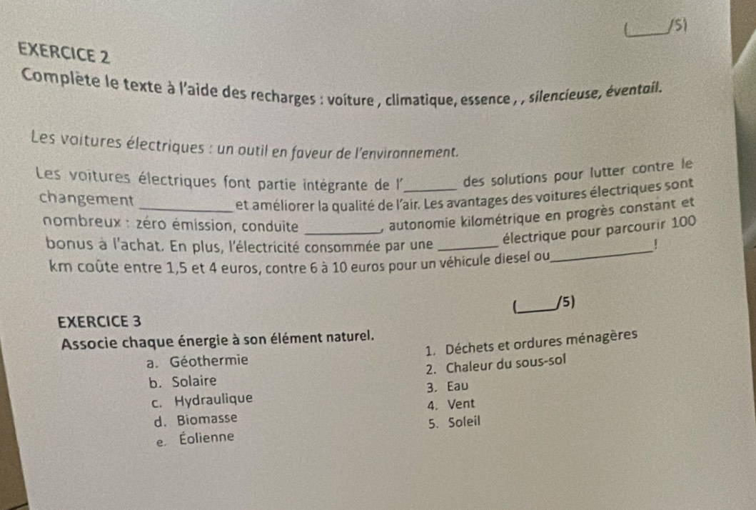 Complète le texte à l'aide des recharges : voiture , climatique, essence , , silencieuse, éventoil.
Les voitures électriques : un outil en faveur de l'environnement.
Les voitures électriques font partie intégrante de l _des solutions pour lutter contre le
changement
_et améliorer la qualité de l'air. Les avantages des voitures électriques sont
nombreux : zéro émission, conduite_
, autonomie kilométrique en progrès constant et
électrique pour parcourir 100
bonus à l'achat. En plus, l'électricité consommée par une_ ！
km coûte entre 1, 5 et 4 euros, contre 6 à 10 euros pour un véhicule diesel ou
_
_
/5)
EXERCICE 3
Associe chaque énergie à son élément naturel.
1. Déchets et ordures ménagères
a. Géothermie
b. Solaire 2. Chaleur du sous-sol
c. Hydraulique 3. Eau
d. Biomasse 4. Vent
e Éolienne 5. Soleil