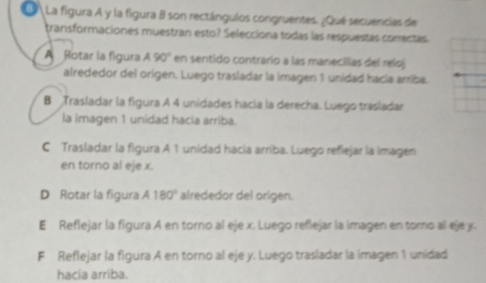 La figura A y la figura B son rectángulos congruentes. ¿Qué secuencias de
transformaciones muestrán esto? Selecciona todas las respuestas corectas
A Rotar la figura A90° en sentido contrario a las manecillas del reloj
alrededor del origen. Luego trasladar la imagen 1 unidad hacía arriba.
B Trasladar la figura A 4 unidades hacia la derecha. Luego trasladar
la imagen 1 unidad hacia arriba.
C Trasladar la figura A 1 unidad hacía arriba. Luego refiejar la imagen
en torno al eje x.
D Rotar la figura A 180° alrededor del origen.
E Reflejar la figura A en torno al eje x. Luego reflejar la imagen en toro al eje y.
F Reflejar la figura A en torno al eje y. Luego trasladar la imagen 1 unidad
hacia arriba.