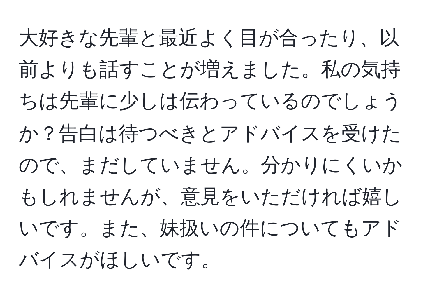 大好きな先輩と最近よく目が合ったり、以前よりも話すことが増えました。私の気持ちは先輩に少しは伝わっているのでしょうか？告白は待つべきとアドバイスを受けたので、まだしていません。分かりにくいかもしれませんが、意見をいただければ嬉しいです。また、妹扱いの件についてもアドバイスがほしいです。