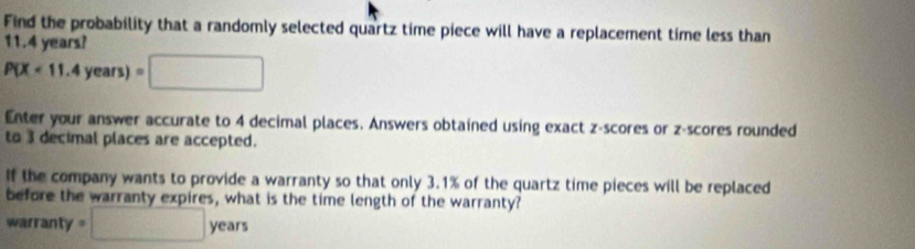 Find the probability that a randomly selected quartz time piece will have a replacement time less than
11.4 years?
P(X<11.4years)=□
Enter your answer accurate to 4 decimal places. Answers obtained using exact z-scores or z-scores rounded 
to 3 decimal places are accepted. 
If the company wants to provide a warranty so that only 3.1% of the quartz time pieces will be replaced 
before the warranty expires, what is the time length of the warranty? 
warranty =□ years