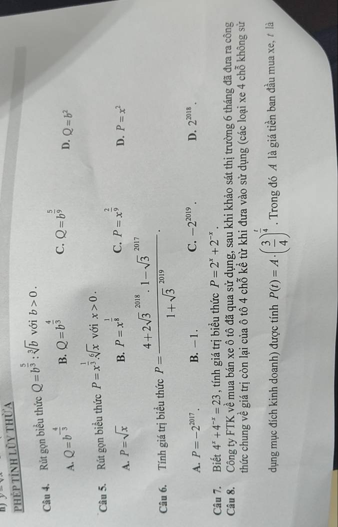 y=vx
phép tính lũy thừa
Câu 4. Rút gọn biểu thức Q=b^(frac 5)3:sqrt[3](b) với b>0.
A. Q=b^(-frac 4)3
B. Q=b^(frac 4)3 Q=b^(frac 5)9
C.
D. Q=b^2
Câu 5. Rút gọn biểu thức P=x^(frac 1)3.sqrt[6](x) với x>0.
A. P=sqrt(x)
B. P=x^(frac 1)8
C. P=x^(frac 2)9
D. P=x^2
Câu 6. Tính giá trị biểu thức P=frac (4+2sqrt(3)^(2018)· 1-sqrt 3^((2017))(1+sqrt 3)^(2019)).
A. P=-2^(2017). B. - 1. C. -2^(2019). D. 2^(2018). 
Câu 7. Biết 4^x+4^(-x)=23 , tính giá trị biểu thức P=2^x+2^(-x). 
Câu 8. Công ty FTK về mua bán xe ô tô đã qua sử dụng, sau khi khảo sát thị trường 6 tháng đã đưa ra công
thức chung về giá trị còn lại của ô tô 4 chỗ kể từ khi đưa vào sử dụng (các loại xe 4 chỗ không sử
dụng mục đích kinh doanh) được tính P(t)=A· ( 3/4 )^ t/4 . Trong đó A là giá tiền ban đầu mua xe, t là