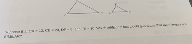 Suppose that CA=12, CB=20, DF=6 , and FE=10. Which additional fact would guarantee that the triangles are 
SIMILAR?