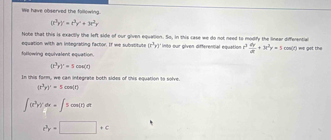 We have observed the following.
(t^3y)'=t^3y'+3t^2y
Note that this is exactly the left side of our given equation. So, in this case we do not need to modify the linear differential 
equation with an integrating factor. If we substitute (t^3y)' into our given differential equation t^3 dy/dt +3t^2y=5cos (t) we get the 
following equivalent equation.
(t^3y)'=5cos (t)
In this form, we can integrate both sides of this equation to solve.
(t^3y)'=5cos (t)
∈t (t^3y)'dx=∈t 5cos (t)dt
t^3y=□ +c