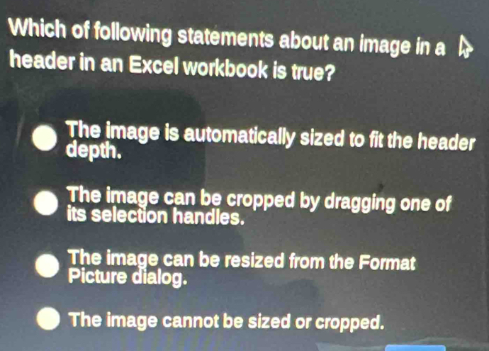 Which of following statements about an image in a
header in an Excel workbook is true?
The image is automatically sized to fit the header
depth.
The image can be cropped by dragging one of
its selection handles.
The image can be resized from the Format
Picture dialog.
The image cannot be sized or cropped.