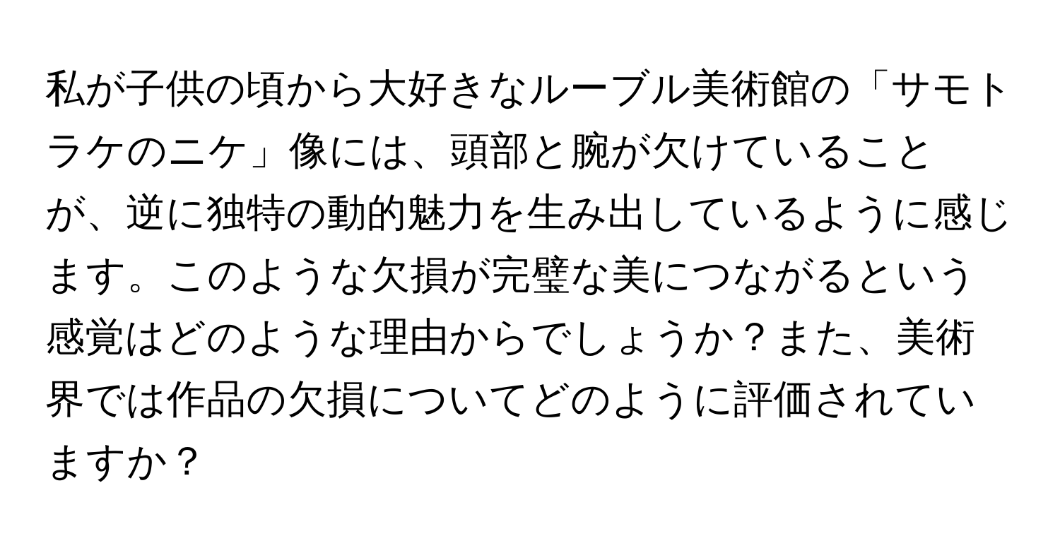 私が子供の頃から大好きなルーブル美術館の「サモトラケのニケ」像には、頭部と腕が欠けていることが、逆に独特の動的魅力を生み出しているように感じます。このような欠損が完璧な美につながるという感覚はどのような理由からでしょうか？また、美術界では作品の欠損についてどのように評価されていますか？