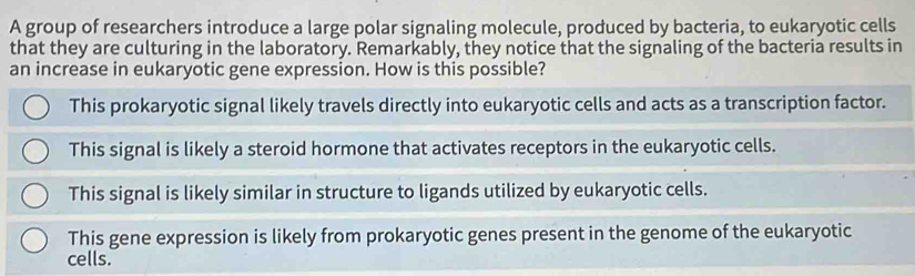 A group of researchers introduce a large polar signaling molecule, produced by bacteria, to eukaryotic cells
that they are culturing in the laboratory. Remarkably, they notice that the signaling of the bacteria results in
an increase in eukaryotic gene expression. How is this possible?
This prokaryotic signal likely travels directly into eukaryotic cells and acts as a transcription factor.
This signal is likely a steroid hormone that activates receptors in the eukaryotic cells.
This signal is likely similar in structure to ligands utilized by eukaryotic cells.
This gene expression is likely from prokaryotic genes present in the genome of the eukaryotic
cells.