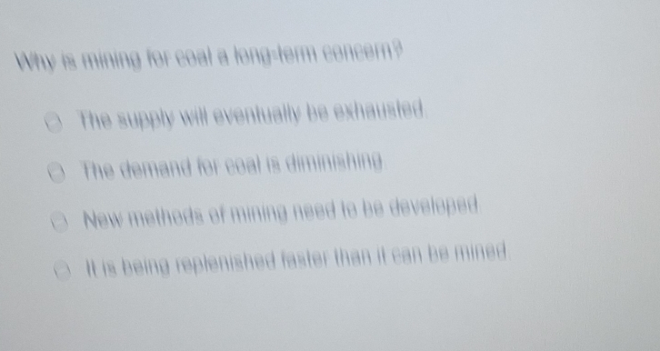 Why is mining for coal a long-term concern?
The supply will eventually be exhausted
The demand for coal is diminishing
New methods of mining need to be developed
It is being replenished faster than it can be mined