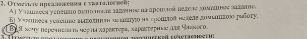 Отметьте предложення с тавтологней: 
А) Учашιиеся услешлно вьллолнилизаданное наеδлроиьлой неделеδдомашенее задание. 
Б учашιинеся усπлешιено вьπлолниелиα заланнуюо наαπηрοшιлой неделеαдомаιιнιοюο работу. 
Βея хοчу перечислиτь черτы характера, характерные πя чацкого. 
jексhческoй cочетаемостη: