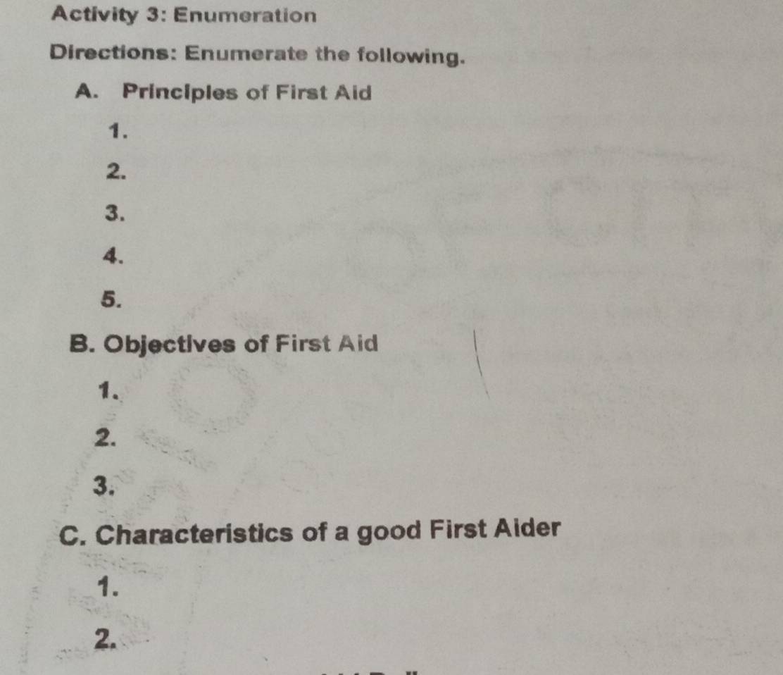 Activity 3: Enumeration 
Directions: Enumerate the following. 
A. Principles of First Aid 
1. 
2. 
3. 
4. 
5. 
B. Objectives of First Aid 
1. 
2. 
3. 
C. Characteristics of a good First Aider 
1. 
2.