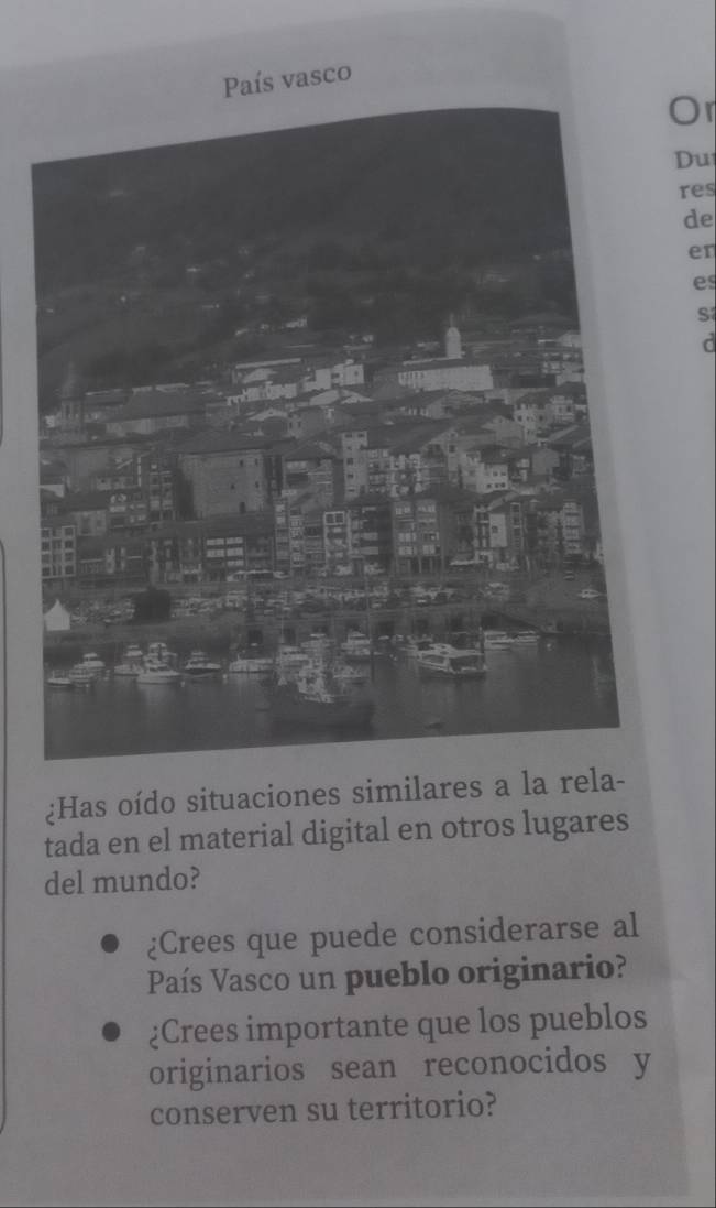 País vasco 
Or 
Du 
res 
de 
er 
es 
s 
¿Has oído situaciones similares a la rela- 
tada en el material digital en otros lugares 
del mundo? 
¿Crees que puede considerarse al 
País Vasco un pueblo originario? 
¿Crees importante que los pueblos 
originarios sean reconocidos y 
conserven su territorio?