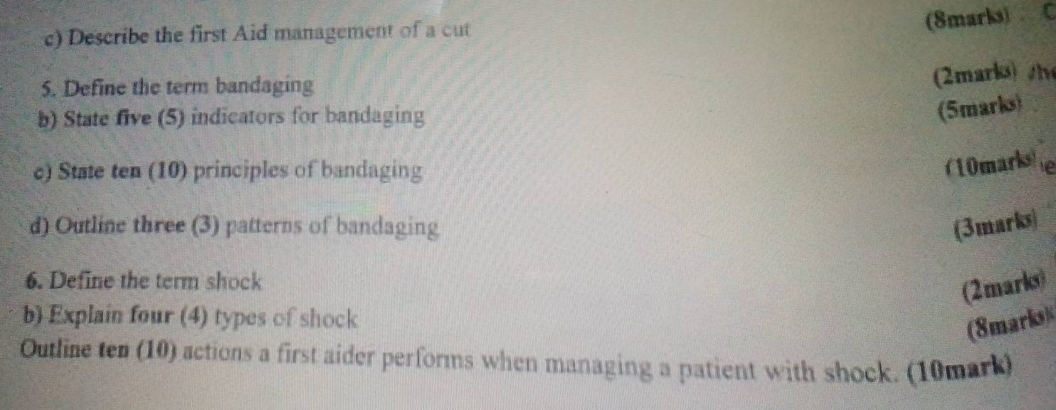 Describe the first Aid management of a cut 
5. Define the term bandaging 
(2marko) /h 
b) State five (5) indicators for bandaging 
(5marks) 
c) State ten (10) principles of bandaging 
( 0marke 
d) Outline three (3) patterns of bandaging (3marks) 
6. Define the term shock 
(2marks) 
b) Explain four (4) types of shock 
(8marks) 
Outline ten (10) actions a first aider performs when managing a patient with shock. (10mark)