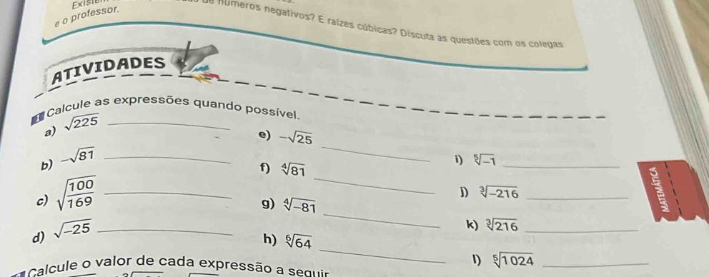 Existo 
e o professor. 
de números negativos? E raízes cúbicas? Discuta as questões com os colegas 
ATIVIDADES 
Calcule as expressões quando possível. 
a) sqrt(225) _ 
e) -sqrt(25)
b) -sqrt(81) _ 
_ 
f) sqrt[4](81)
i) sqrt[5](-1) _ 
c) sqrt(frac 100)169 _ 
_ 
j) sqrt[3](-216) _ 
_ 
g) sqrt[4](-81)
d) sqrt(-25) _ 
k) sqrt[3](216) _ 
_ 
h) sqrt[6](64)
1) sqrt[5](1024) _ 
Calcule o valor de cada expressão a enir