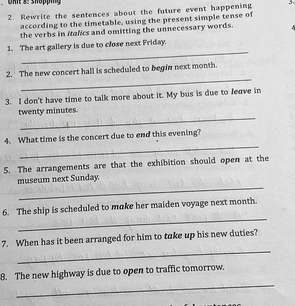 Shöpping 3. 
2. Rewrite the sentences about the future event happening 
according to the timetable, using the present simple tense of 
the verbs in italics and omitting the unnecessary words. 
A 
_ 
1. The art gallery is due to close next Friday. 
_ 
2. The new concert hall is scheduled to begin next month. 
3. I don't have time to talk more about it. My bus is due to leave in 
_ 
twenty minutes. 
_ 
4. What time is the concert due to end this evening? 
5. The arrangements are that the exhibition should open at the 
_ 
museum next Sunday. 
_ 
6. The ship is scheduled to make her maiden voyage next month. 
_ 
7. When has it been arranged for him to take up his new duties? 
_ 
8. The new highway is due to open to traffic tomorrow.