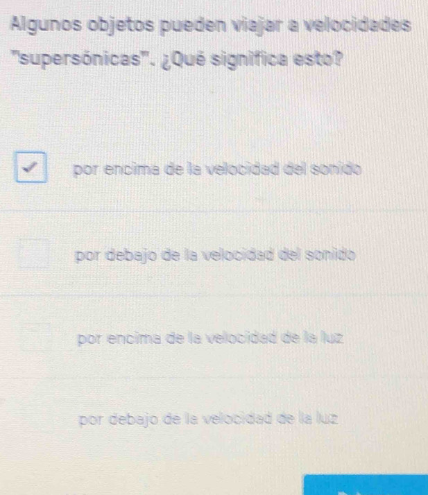 Algunos objetos pueden viajar a velocidades
''supersónicas''. ¿Qué signífica esto?
por encima de la velocidad del sonido
por debajo de la velocidad del sonido
por encima de la velocidad de la luz
por debajo de la velocidad de la luz