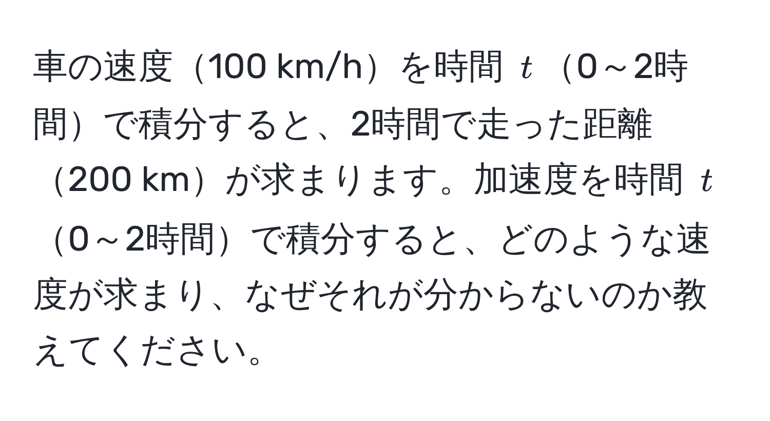 車の速度100 km/hを時間 $t$0～2時間で積分すると、2時間で走った距離200 kmが求まります。加速度を時間 $t$0～2時間で積分すると、どのような速度が求まり、なぜそれが分からないのか教えてください。