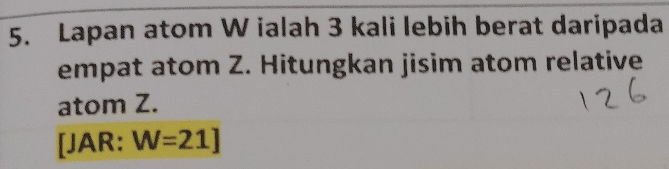 Lapan atom W ialah 3 kali lebih berat daripada 
empat atom Z. Hitungkan jisim atom relative 
atom Z. 
[JAR: W=21J